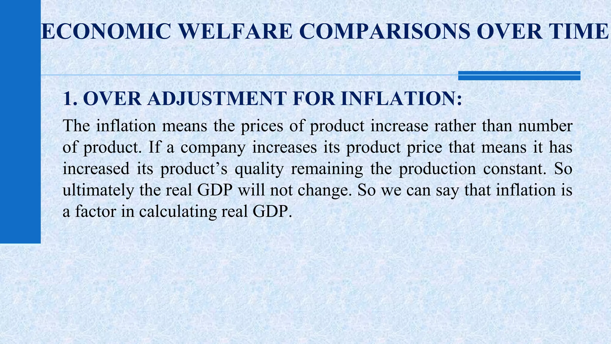 ECONOMIC WELFARE COMPARISONS OVER TIME 
1. OVER ADJUSTMENT FOR INFLATION: 
The inflation means the prices of product increase rather than number 
of product. If a company increases its product price that means it has 
increased its product’s quality remaining the production constant. So 
ultimately the real GDP will not change. So we can say that inflation is 
a factor in calculating real GDP. 
 