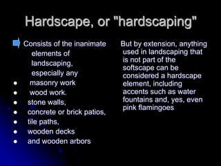 Hardscape, or "hardscaping"
Consists of the inanimate
elements of
landscaping,
especially any
 masonry work
 wood work.
 stone walls,
 concrete or brick patios,
 tile paths,
 wooden decks
 and wooden arbors
But by extension, anything
used in landscaping that
is not part of the
softscape can be
considered a hardscape
element, including
accents such as water
fountains and, yes, even
pink flamingoes
 