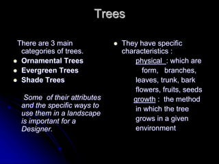 Trees
There are 3 main
categories of trees.
 Ornamental Trees
 Evergreen Trees
 Shade Trees
Some of their attributes
and the specific ways to
use them in a landscape
is important for a
Designer.
 They have specific
characteristics :
physical : which are
form, branches,
leaves, trunk, bark
flowers, fruits, seeds
growth : the method
in which the tree
grows in a given
environment
 