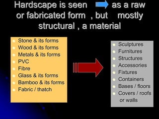 Hardscape is seen as a raw
or fabricated form , but mostly
structural , a material
 Stone & its forms
 Wood & its forms
 Metals & its forms
 PVC
 Fibre
 Glass & its forms
 Bamboo & its forms
 Fabric / thatch
 Sculptures
 Furnitures
 Structures
 Accessories
 Fixtures
 Containers
 Bases / floors
 Covers / roofs
or walls
 