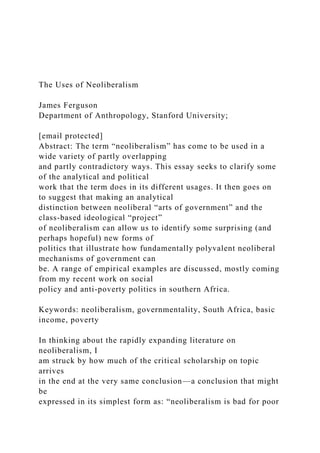 The Uses of Neoliberalism
James Ferguson
Department of Anthropology, Stanford University;
[email protected]
Abstract: The term “neoliberalism” has come to be used in a
wide variety of partly overlapping
and partly contradictory ways. This essay seeks to clarify some
of the analytical and political
work that the term does in its different usages. It then goes on
to suggest that making an analytical
distinction between neoliberal “arts of government” and the
class-based ideological “project”
of neoliberalism can allow us to identify some surprising (and
perhaps hopeful) new forms of
politics that illustrate how fundamentally polyvalent neoliberal
mechanisms of government can
be. A range of empirical examples are discussed, mostly coming
from my recent work on social
policy and anti-poverty politics in southern Africa.
Keywords: neoliberalism, governmentality, South Africa, basic
income, poverty
In thinking about the rapidly expanding literature on
neoliberalism, I
am struck by how much of the critical scholarship on topic
arrives
in the end at the very same conclusion—a conclusion that might
be
expressed in its simplest form as: “neoliberalism is bad for poor
 