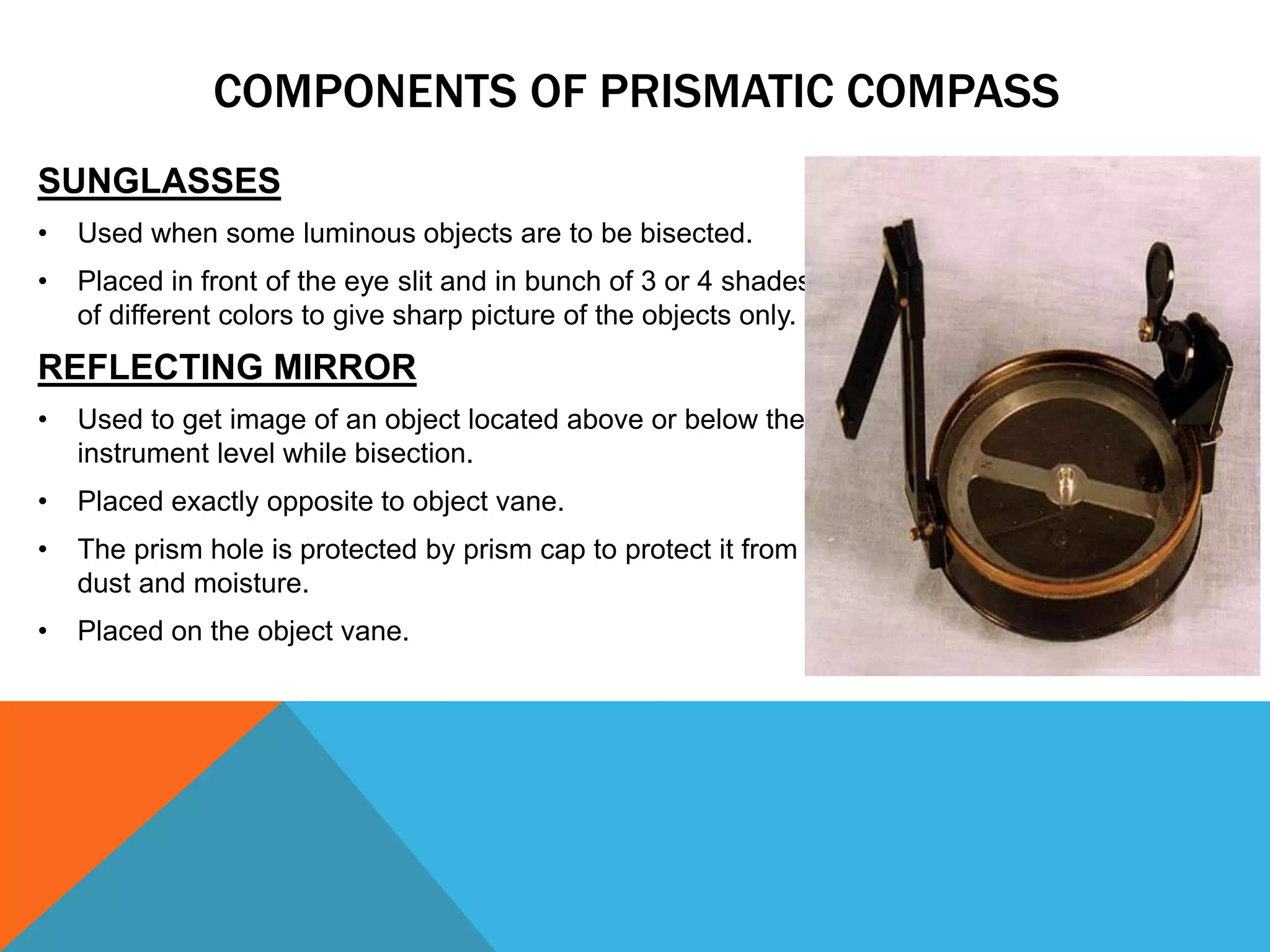 SUNGLASSES
• Used when some luminous objects are to be bisected.
• Placed in front of the eye slit and in bunch of 3 or 4 shades
of different colors to give sharp picture of the objects only.
REFLECTING MIRROR
• Used to get image of an object located above or below the
instrument level while bisection.
• Placed exactly opposite to object vane.
• The prism hole is protected by prism cap to protect it from
dust and moisture.
• Placed on the object vane.
COMPONENTS OF PRISMATIC COMPASS
 