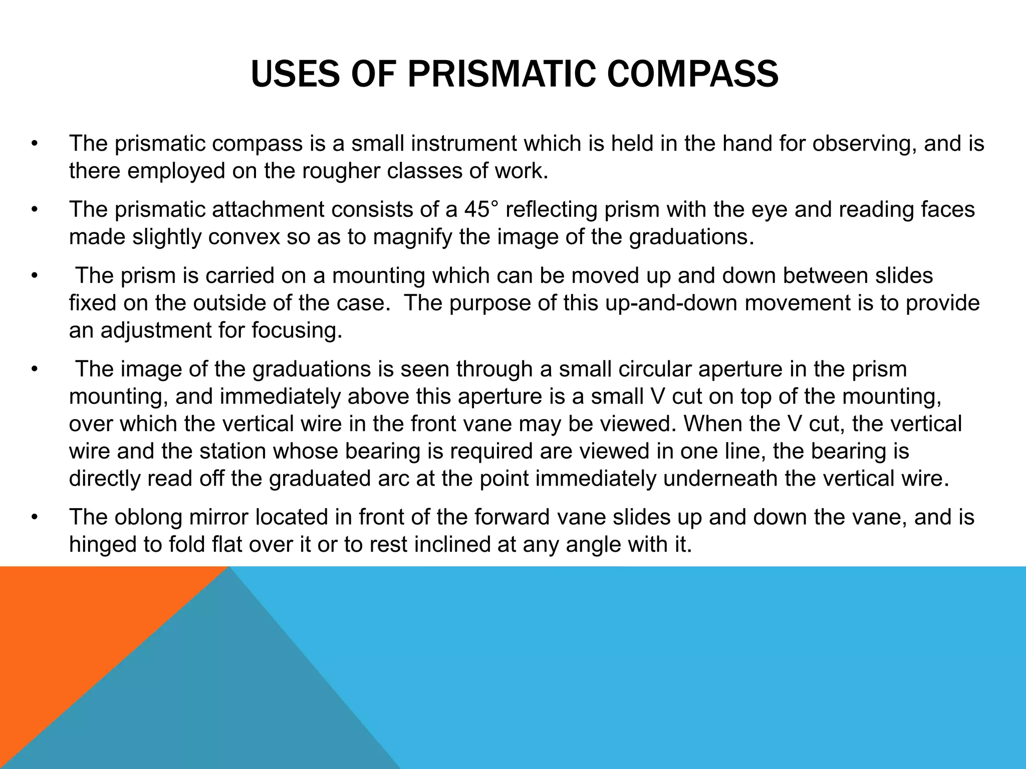 USES OF PRISMATIC COMPASS
• The prismatic compass is a small instrument which is held in the hand for observing, and is
there employed on the rougher classes of work.
• The prismatic attachment consists of a 45° reflecting prism with the eye and reading faces
made slightly convex so as to magnify the image of the graduations.
• The prism is carried on a mounting which can be moved up and down between slides
fixed on the outside of the case. The purpose of this up-and-down movement is to provide
an adjustment for focusing.
• The image of the graduations is seen through a small circular aperture in the prism
mounting, and immediately above this aperture is a small V cut on top of the mounting,
over which the vertical wire in the front vane may be viewed. When the V cut, the vertical
wire and the station whose bearing is required are viewed in one line, the bearing is
directly read off the graduated arc at the point immediately underneath the vertical wire.
• The oblong mirror located in front of the forward vane slides up and down the vane, and is
hinged to fold flat over it or to rest inclined at any angle with it.
 