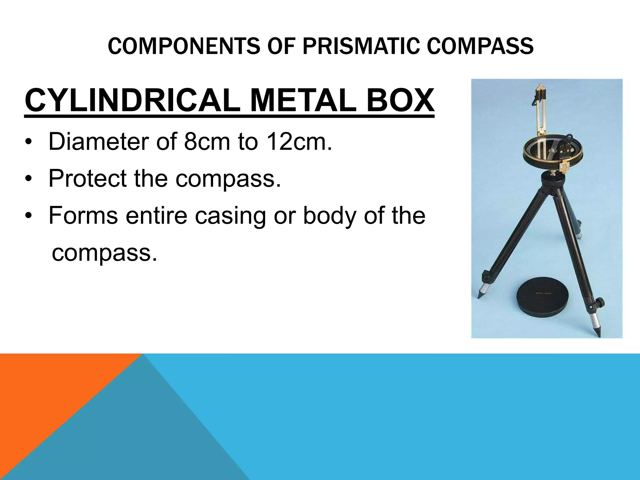 CYLINDRICAL METAL BOX
• Diameter of 8cm to 12cm.
• Protect the compass.
• Forms entire casing or body of the
compass.
COMPONENTS OF PRISMATIC COMPASS
 