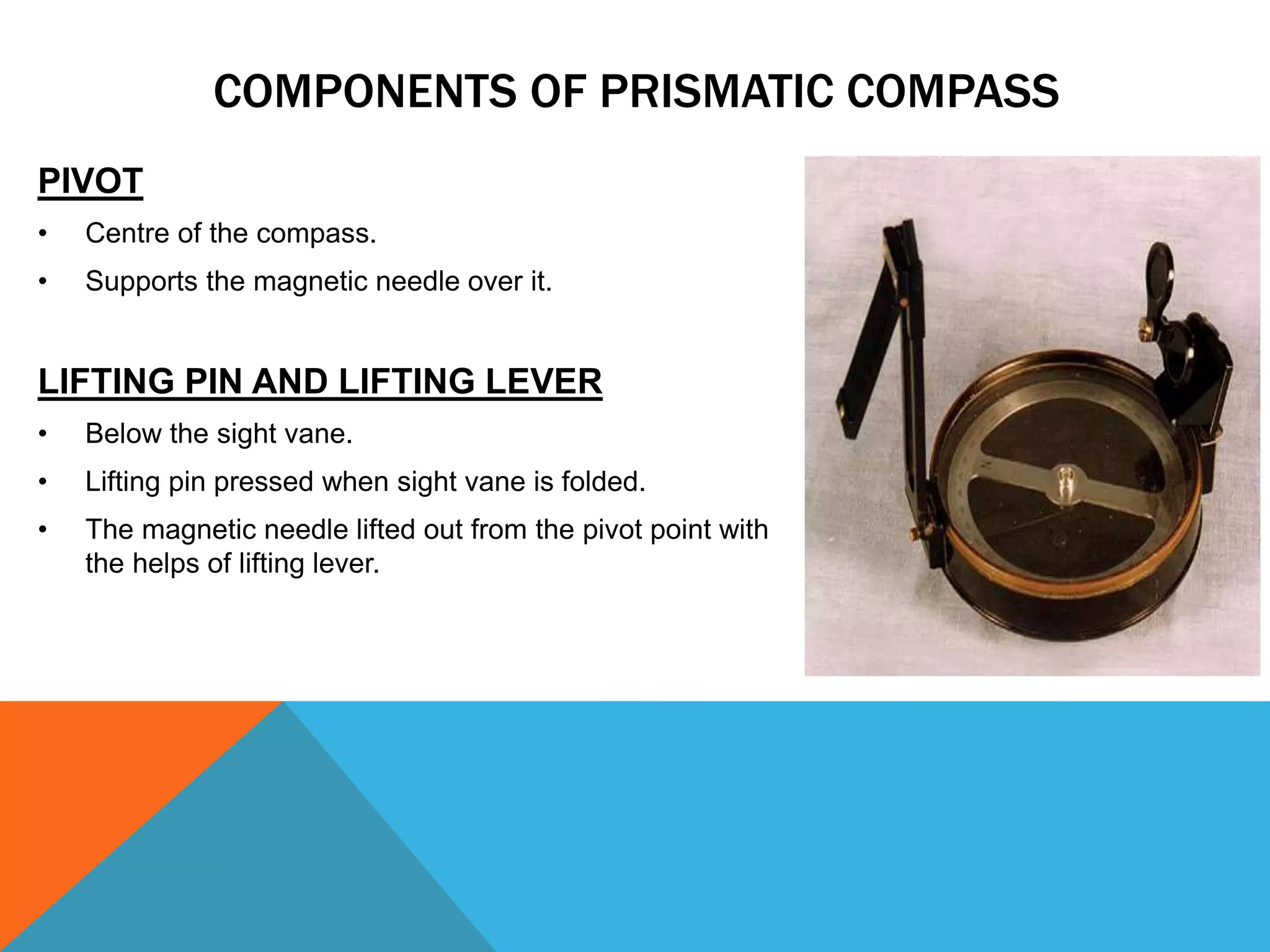 PIVOT
• Centre of the compass.
• Supports the magnetic needle over it.
LIFTING PIN AND LIFTING LEVER
• Below the sight vane.
• Lifting pin pressed when sight vane is folded.
• The magnetic needle lifted out from the pivot point with
the helps of lifting lever.
COMPONENTS OF PRISMATIC COMPASS
 