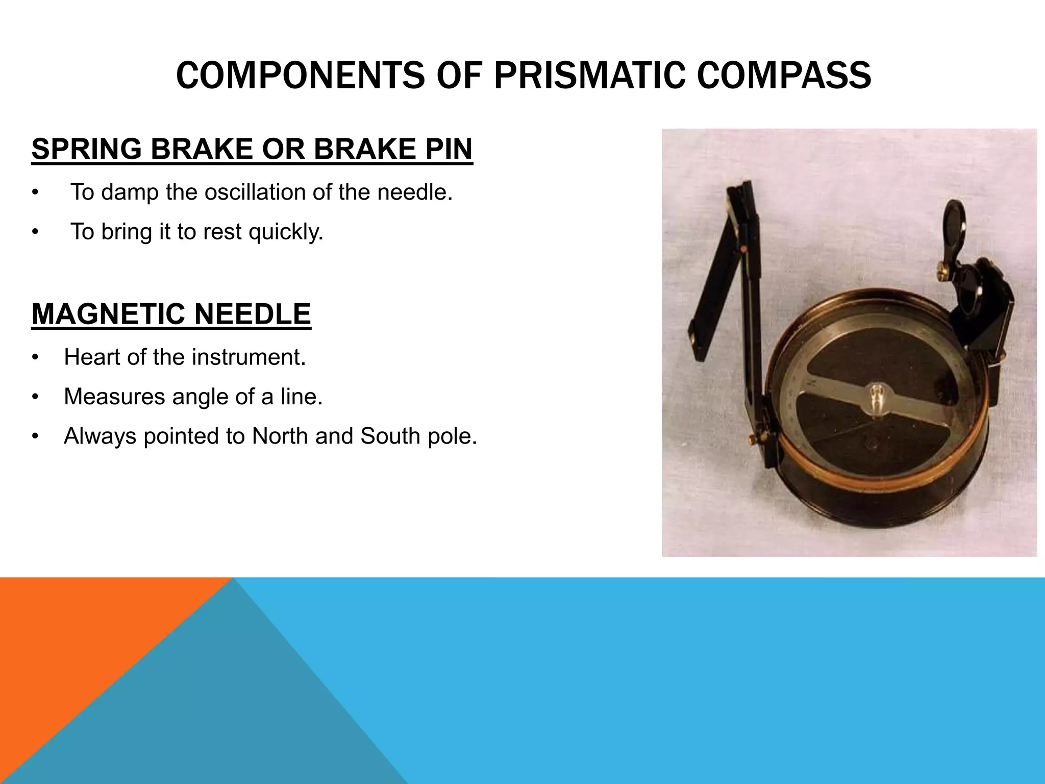 SPRING BRAKE OR BRAKE PIN
• To damp the oscillation of the needle.
• To bring it to rest quickly.
MAGNETIC NEEDLE
• Heart of the instrument.
• Measures angle of a line.
• Always pointed to North and South pole.
COMPONENTS OF PRISMATIC COMPASS
 
