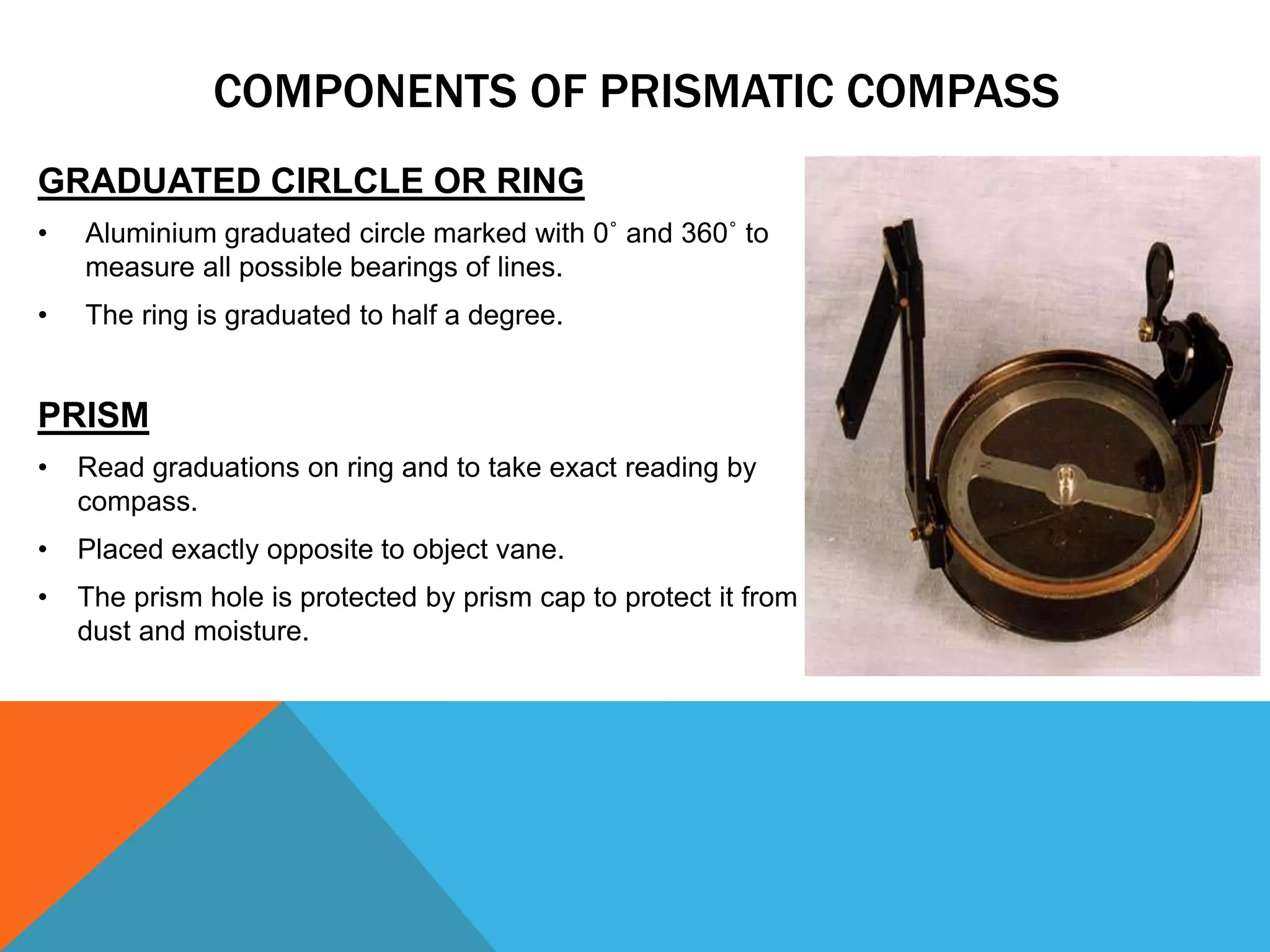 GRADUATED CIRLCLE OR RING
• Aluminium graduated circle marked with 0˚ and 360˚ to
measure all possible bearings of lines.
• The ring is graduated to half a degree.
PRISM
• Read graduations on ring and to take exact reading by
compass.
• Placed exactly opposite to object vane.
• The prism hole is protected by prism cap to protect it from
dust and moisture.
COMPONENTS OF PRISMATIC COMPASS
 