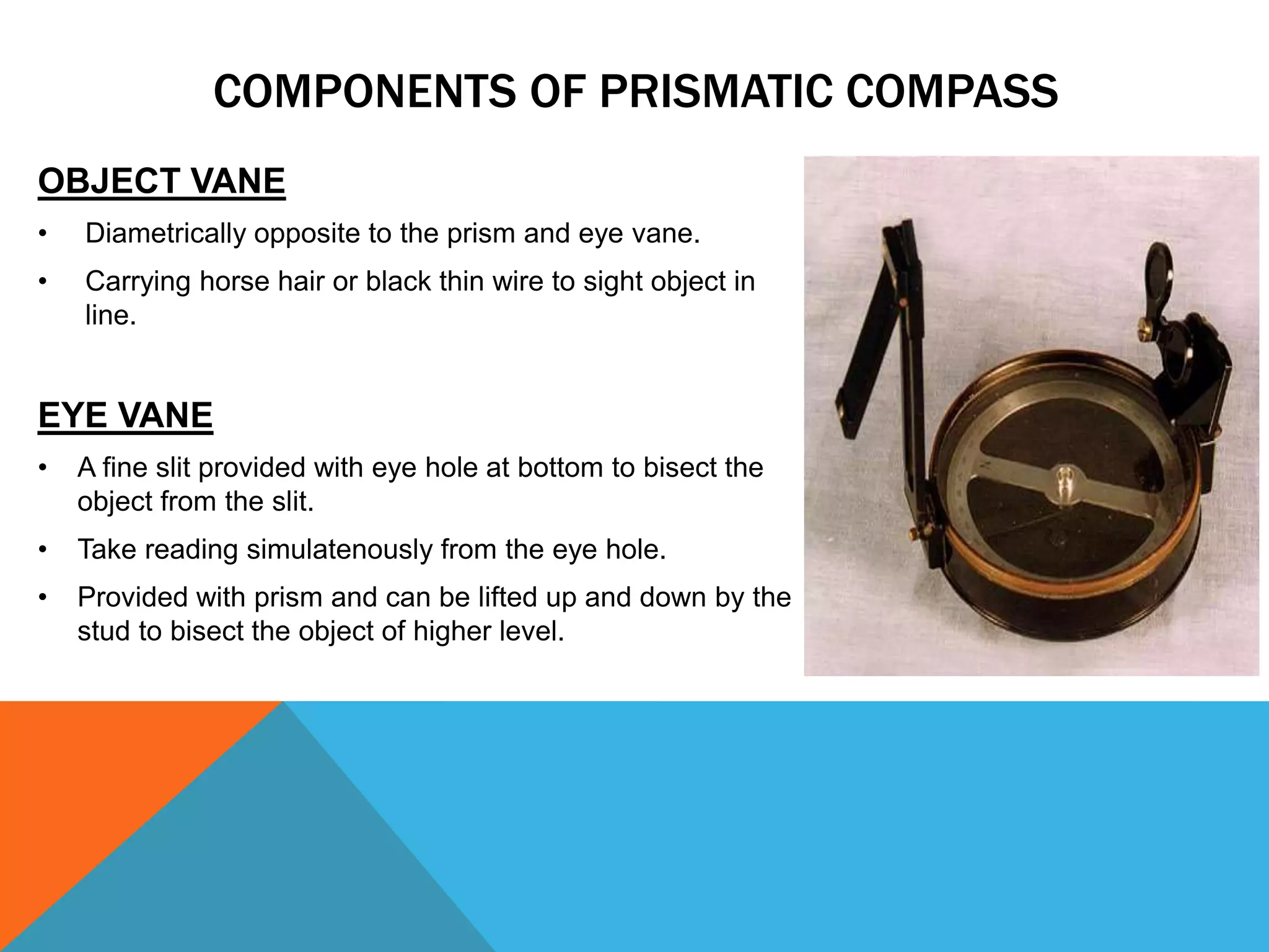 OBJECT VANE
• Diametrically opposite to the prism and eye vane.
• Carrying horse hair or black thin wire to sight object in
line.
EYE VANE
• A fine slit provided with eye hole at bottom to bisect the
object from the slit.
• Take reading simulatenously from the eye hole.
• Provided with prism and can be lifted up and down by the
stud to bisect the object of higher level.
COMPONENTS OF PRISMATIC COMPASS
 