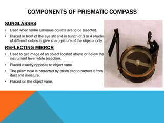 SUNGLASSES
• Used when some luminous objects are to be bisected.
• Placed in front of the eye slit and in bunch of 3 or 4 shades
of different colors to give sharp picture of the objects only.
REFLECTING MIRROR
• Used to get image of an object located above or below the
instrument level while bisection.
• Placed exactly opposite to object vane.
• The prism hole is protected by prism cap to protect it from
dust and moisture.
• Placed on the object vane.
COMPONENTS OF PRISMATIC COMPASS
 