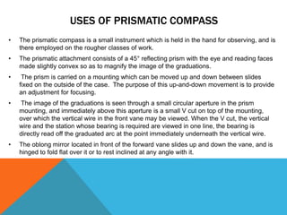 USES OF PRISMATIC COMPASS
• The prismatic compass is a small instrument which is held in the hand for observing, and is
there employed on the rougher classes of work.
• The prismatic attachment consists of a 45° reflecting prism with the eye and reading faces
made slightly convex so as to magnify the image of the graduations.
• The prism is carried on a mounting which can be moved up and down between slides
fixed on the outside of the case. The purpose of this up-and-down movement is to provide
an adjustment for focusing.
• The image of the graduations is seen through a small circular aperture in the prism
mounting, and immediately above this aperture is a small V cut on top of the mounting,
over which the vertical wire in the front vane may be viewed. When the V cut, the vertical
wire and the station whose bearing is required are viewed in one line, the bearing is
directly read off the graduated arc at the point immediately underneath the vertical wire.
• The oblong mirror located in front of the forward vane slides up and down the vane, and is
hinged to fold flat over it or to rest inclined at any angle with it.
 
