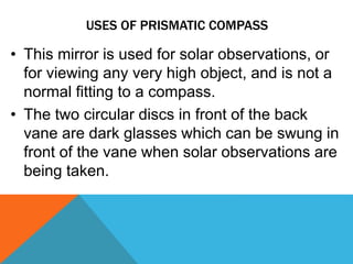 USES OF PRISMATIC COMPASS
• This mirror is used for solar observations, or
for viewing any very high object, and is not a
normal fitting to a compass.
• The two circular discs in front of the back
vane are dark glasses which can be swung in
front of the vane when solar observations are
being taken.
 