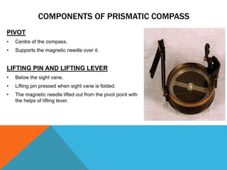 PIVOT
• Centre of the compass.
• Supports the magnetic needle over it.
LIFTING PIN AND LIFTING LEVER
• Below the sight vane.
• Lifting pin pressed when sight vane is folded.
• The magnetic needle lifted out from the pivot point with
the helps of lifting lever.
COMPONENTS OF PRISMATIC COMPASS
 