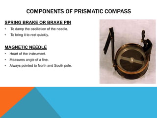 SPRING BRAKE OR BRAKE PIN
• To damp the oscillation of the needle.
• To bring it to rest quickly.
MAGNETIC NEEDLE
• Heart of the instrument.
• Measures angle of a line.
• Always pointed to North and South pole.
COMPONENTS OF PRISMATIC COMPASS
 