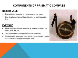 OBJECT VANE
• Diametrically opposite to the prism and eye vane.
• Carrying horse hair or black thin wire to sight object in
line.
EYE VANE
• A fine slit provided with eye hole at bottom to bisect the
object from the slit.
• Take reading simulatenously from the eye hole.
• Provided with prism and can be lifted up and down by the
stud to bisect the object of higher level.
COMPONENTS OF PRISMATIC COMPASS
 