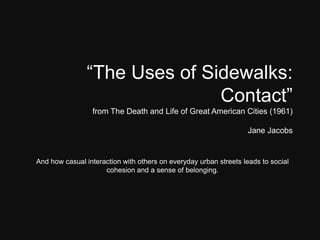 “The Uses of Sidewalks:
Contact”
from The Death and Life of Great American Cities (1961)
Jane Jacobs
And how casual interaction with others on everyday urban streets leads to social
cohesion and a sense of belonging.
 