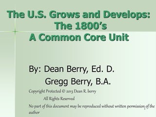 1
The U.S. Grows and Develops:
The 1800’s
A Common Core Unit
By: Dean Berry, Ed. D.
Gregg Berry, B.A.
Copyright Protected © 2013 Dean R. berry
All Rights Reserved
No part of this document may be reproduced without written permission of the
author
 