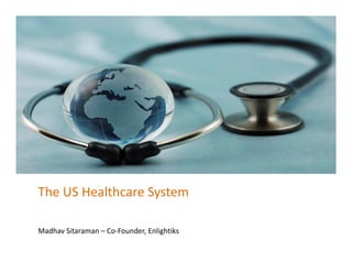 The US Healthcare System
Madhav Sitaraman – Co‐Founder, Enlightiks
 