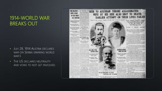 1914-WORLD WAR
BREAKS OUT
• JULY 28, 1914 AUSTRIA DECLARES
WAR ON SERBIA SPARKING WORLD
WAR I.
• THE US DECLARES NEUTRALITY
AND VOWS TO NOT GET INVOLVED.
 