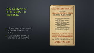 1915-GERMAN U-
BOAT SINKS THE
LUSITANIA
• US SHIPS WERE GETTING ATTACKED
BY GERMAN SUBMARINES (U-
BOATS)
• PASSENGER LINER LUSITANIA IS
SUNK KILLING 128 AMERICANS
 