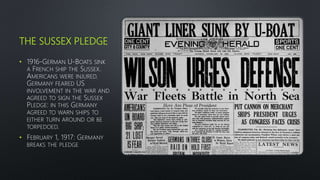 THE SUSSEX PLEDGE
• 1916-GERMAN U-BOATS SINK
A FRENCH SHIP THE SUSSEX.
AMERICANS WERE INJURED.
GERMANY FEARED US
INVOLVEMENT IN THE WAR AND
AGREED TO SIGN THE SUSSEX
PLEDGE: IN THIS GERMANY
AGREED TO WARN SHIPS TO
EITHER TURN AROUND OR BE
TORPEDOED.
• FEBRUARY 1, 1917: GERMANY
BREAKS THE PLEDGE
 