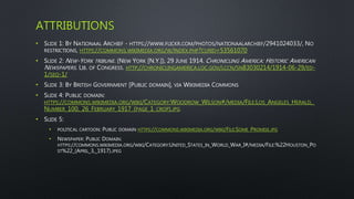 ATTRIBUTIONS
• SLIDE 1: BY NATIONAAL ARCHIEF - HTTPS://WWW.FLICKR.COM/PHOTOS/NATIONAALARCHIEF/2941024033/, NO
RESTRICTIONS, HTTPS://COMMONS.WIKIMEDIA.ORG/W/INDEX.PHP?CURID=53561070
• SLIDE 2: NEW-YORK TRIBUNE. (NEW YORK [N.Y.]), 29 JUNE 1914. CHRONICLING AMERICA: HISTORIC AMERICAN
NEWSPAPERS. LIB. OF CONGRESS. HTTP://CHRONICLINGAMERICA.LOC.GOV/LCCN/SN83030214/1914-06-29/ED-
1/SEQ-1/
• SLIDE 3: BY BRITISH GOVERNMENT [PUBLIC DOMAIN], VIA WIKIMEDIA COMMONS
• SLIDE 4: PUBLIC DOMAIN:
HTTPS://COMMONS.WIKIMEDIA.ORG/WIKI/CATEGORY:WOODROW_WILSON#/MEDIA/FILE:LOS_ANGELES_HERALD,_
NUMBER_100,_26_FEBRUARY_1917_(PAGE_1_CROP).JPG
• SLIDE 5:
• POLITICAL CARTOON: PUBLIC DOMAIN HTTPS://COMMONS.WIKIMEDIA.ORG/WIKI/FILE:SOME_PROMISE.JPG
• NEWSPAPER: PUBLIC DOMAIN:
HTTPS://COMMONS.WIKIMEDIA.ORG/WIKI/CATEGORY:UNITED_STATES_IN_WORLD_WAR_I#/MEDIA/FILE:%22HOUSTON_PO
ST%22_(APRIL_3,_1917).JPEG
 