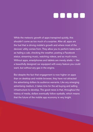 PAGE 3
The U.S. Mobile App Report
While the meteoric growth of apps transpired quickly, this
shouldn’t come as too much of a surprise. After all, apps are
the fuel that is driving mobile’s growth and where most of the
devices’ utility comes from. They allow you to perform tasks such
as hailing a cab, checking the weather, posting a Facebook
status, streaming music, watching videos, and so much more.
Without apps, smartphones and tablets are merely shells — like
a beautifully designed car equipped with every feature you could
want, but without any gas in the engine.
But despite the fact that engagement is now higher on apps
than on desktop and mobile browser, they have not attracted
the advertising dollars its audience warrants. Like any emerging
advertising medium, it takes time for the ad buying and selling
infrastructure to develop. The good news is that, throughout the
history of media, dollars eventually follow eyeballs, which means
that the future of the mobile app economy is very bright.
 