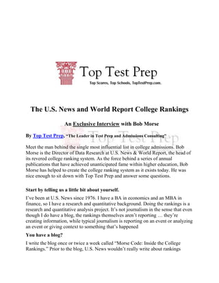 The U.S. News and World Report College Rankings<br />An Exclusive Interview with Bob Morse<br />By Top Test Prep, “The Leader in Test Prep and Admissions Consulting”<br />Meet the man behind the single most influential list in college admissions. Bob Morse is the Director of Data Research at U.S. News & World Report, the head of its revered college ranking system. As the force behind a series of annual publications that have achieved unanticipated fame within higher education, Bob Morse has helped to create the college ranking system as it exists today. He was nice enough to sit down with Top Test Prep and answer some questions.<br />Start by telling us a little bit about yourself.<br />I’ve been at U.S. News since 1976. I have a BA in economics and an MBA in finance, so I have a research and quantitative background. Doing the rankings is a research and quantitative analysis project. It’s not journalism in the sense that even though I do have a blog, the rankings themselves aren’t reporting … they’re creating information, while typical journalism is reporting on an event or analyzing an event or giving context to something that’s happened<br />You have a blog?<br />I write the blog once or twice a week called “Morse Code: Inside the College Rankings.” Prior to the blog, U.S. News wouldn’t really write about rankings except at the time that we published the college and grad rankings, so the blog gives us the ability to … make announcements.<br />How did you get connected to U.S. News & World Report?<br />I worked on Wall Street briefly, at a company called E.F. Hutton. A lot of them don’t exist anymore – they merged away – but I used to work there in the mid-70’s. I was at U.S. News, but in another department. It doesn’t exist anymore … a research department called the economic unit.<br />U.S. News was moving from doing the rankings just based on reputation only – in the very beginning, before I was involved, they were done very simplistically, in ’83 and ’85. They wanted to make them more sophisticated.<br />How did the college rankings come about?<br />At the beginning … we didn’t have the thick guidebook and we didn’t have the web, so it was just something that appeared in the weekly magazine in a very limited sense, sort of a top ten list. It was not some guerilla force in admissions or higher ed – it was just information for consumers and our readers. Nobody thought that it was going to evolve into anything but an occasional feature or cover story. In ’87 I was put in charge. We were going to make it more sophisticated, a combination of reputation and quantitative data, and we were going to start doing this annual guidebook. I got involved in it because they wanted someone with a quantitative research background.<br />How do you assess a school’s reputation?<br />It’s become one of the more controversial parts of the rankings … controversial among people in the higher education establishment. The rankings themselves aren’t controversial to the public. The public, obviously, uses them and is attracted to them to a significant degree – otherwise we wouldn’t keep doing them.<br />We give college presidents and admissions deans and provosts a list of schools and we ask them to rate which ones are excellent and good, so it’s a subjective judgment about the relative standing of schools based on their academic reputations. The academic establishment doesn’t like that – or some of them don’t. Maybe liberal arts schools don’t. I think research universities do.<br />What’s most interesting to you about the rankings?<br />A couple things. One, how it’s become this force in higher education. Some colleges are trying publicly to do better in the rankings and … make educational decisions to improve in the rankings. I think that’s pretty interesting.<br />I think that we’ve filled an informational gap. There’s been a decrease in high school counseling – not at private schools, but at public schools – high school counseling has been diminished by budget cuts, and the public is really searching for tools to help them decide what’s the best school for them. So they’re forced to make decisions on their own and fend for themselves. It’s been satisfying that we’ve been able to fill this informational void. People are becoming more quantitative in judging the best schools.<br />Another interesting thing is that we’ve been part of this accountability movement. Schools are being held accountable for how they spend money, and whether they’re succeeding in educating students: how well are they doing at what they’re supposed to be doing. So it’s been interesting to be part of all these trends.<br />Which colleges have seen their rankings improve the most over the last two or three years?<br />The rankings are more stable than people think. Typically over a two- or three-year period, the rankings don’t move that much, but I think two schools … Universtiy of Southern California and Washington University in St. Louis … have over the last decade or so made a strategic – they have a strategy to improve themselves, and their strategy is across-the-board improvement, step-by-step. They take small steps each year institution-wide, and that’s the formula to improve in the rankings.<br />What kind of “small steps” are colleges taking to improve their rankings?<br />They’re not small in the sense that they’re little things. They just do them a little bit each year. For example, [a college] would raise the SAT average, so maybe one year it was 1200, the next year it was 1225, the next year it was 1250 … but they wouldn’t go from 1100 to 1300 in one year; they would do it over a ten-year period. Or they would increase the freshman retention rate. They’d put money into increasing freshman retention. The graduation rate would be another one, or faculty salaries. They might put more emphasis on small classes and reduce the number of large classes. They’ll do this a little bit each year, focusing on many factors of the academic environment.<br />Have you seen any questionable practices put in place just so a college can increase its ranking?<br />There was an event in the summer that came to light, even though I think it was debunked: that the president of Clemson … they were not voting honestly on the peer assessment survey … but we have safeguards to prevent strategic voting.<br />Some schools have put in ways to boost their application count. They may have a one or two or three part application, and reject a student on the second part. They may not have had any intent to seriously consider the student.<br />When they report their data, some schools leave out minorities or certain types of students … they’ll have left out special cases who are beneath their SAT or ACT profile, so they may look like their scores are higher than they are. It’s unclear why they actually do that, because they may be inhibiting people from applying. I haven’t seen any specific names.<br />How does a college break into the top rankings?<br />It’s very difficult. It’s relatively easy, if you’re right beneath the top half, to break into the top half, or to move up somewhat if you’re in the middle of the pack. If you’re in the middle of the pack, it’s easy to move up somewhat, and college presidents  have a reputation doing that, like Clemson or Northeastern. There are many schools – Arizona State, University of Arkansas, to name some – who haven’t been that highly ranked, but because their profile isn’t that high, they’ve moved up into the bottom of the top half.<br />It’s very crowded at the top. It’s really hard to change your academic profile – to become another Harvard, Yale, or Princeton – for a number of reasons. It’s not impossible, but it’s difficult. It’s probably easier now in some ways than it used to be, because schools are becoming more international. There is a much bigger population in the US or the world, so the top 1 or 2% of SAT scores is bigger. Places like Stanford don’t have enough spaces for the top 1 or 2% of students. You can tell by their rejection rates. They’re rejecting people with a 1600, they’re rejecting valedictorians, they’re rejecting … the saddest part of the whole process is high school students who’ve played by all the rules … they’ve created the perfect application packet, and they can get rejected, whereas 20 years ago the odds of you getting into those top schools was greater. There’s a pool of these students who have to go somewhere. That’s why Duke and MIT and Washington University and USC … their academic profile is much higher than it used to be – their admission profile. In some cases they’ve used scholarships, but in other cases there’s just more people out there.<br />What are some of the major trends you’ve noticed in the rankings?<br />When we first started doing the rankings, they were ignored in some ways by college presidents. Now it’s become an acceptable thing among some college presidents to have as a goal: improving in the college rankings. This is at places such as Northeastern and Arizona State and Clemson, so the acceptance of the rankings as an academic benchmark, that’s certainly been one trend.<br />Another trend along the same lines is that many schools brand themselves by how well they do in our rankings or other rankings. When the rankings first came out, they wouldn’t consider doing that. It’s not that we were asking them to do it, but that speaks to the school’s needs of having an external force telling the public they’re good.<br />Another trend: the schools have gotten way more sophisticated in understanding the rankings and how they work. I think the public has benefitted because there didn’t used to be a lot of higher education data out there. [With] the amount of higher ed data that exists, schools have gotten much better at producing information on themselves, so they’ve responded to the consumer’s need for comparative higher educational data.<br />Have some schools rebelled against the rankings?<br />Reed, Oregon, St. John’s in Annapolis and its cousin schools – those are some of the … biggest rebels.  They refuse to turn over their statistical data, or they refuse to fill out certain parts of the survey, so they’re taking this supposedly principled stance. They think that being against the establishment is going to be appealing to their particular applicant pool. I think that’s the main reason they do it.<br />It’s fine if they don’t want to do that, but what the schools have to realize is that there’s so much public, available data. They have to turn in essentially the same data to the government, so we’re able to get the same information from other sources. There’s been a movement among certain liberal arts colleges to not participate in the peer surveys. Amherst, Swarthmore, Reed, Oberlin. Lloyd Thacker has a movement called “college unranked.”<br />How should students use the rankings?<br />Nobody, a student or a parent, should ever use the rankings as the sole basis for deciding to go to one school. It should not be the most important factor.<br />The UCLA freshman survey asks freshmen to choose what factors have been very important in choosing to go to [their] school. The rankings themselves are not a top factor, but certainly they’re more important among minority groups or international students. For people who are going to more selective schools, the rankings are more important. I understand why: if you’re coming from overseas, you want to go to a brand name, because that’s going to be important when you come back to the country. To some parents, when you’re paying, as the price of college has gone up, people want to know if they’re getting their money’s worth, trying to analyze the best value, so that’s another factor in why the rankings have become a more powerful source.<br />I think it’s a minority who uses the rankings as a primary factor, but some do. Admissions counselors or high school counselors have told stories about parents who come in and are effectively saying, “I only want my Johnny or Jane to go to a school above this line,” or “The schools you’ve recommended aren’t too highly ranked by U.S. News.” We’re not the best friend of counselors who feel it’s offering a simplistic answer to a complex problem.<br />How much would you estimate schools spend to lobby or market to improve their rankings?<br />The ranking system is sort of lobby-proof. Talking to US News isn’t going to improve your ranking because they’re based on quantitative numbers, a formula, but certainly schools send out brochures, try to raise their profile among other presidents and deans because of the academic survey. I think it’s more subtle how they’re spending money to improve in the rankings. With Washington University or UNC, they may be spending money to improve student services so they get a higher graduation rate. The way to improve in the rankings is through the institution itself, not by lobbying US News, which is actually a good thing because students benefit from that.<br />How has your formula changed over the last ten to fifteen years?<br />At the beginning they were 100% reputation, and today they’re 25% reputation and 75% quantitative data, so that’s certainly one change. We’ve de-emphasized admissions data to some degree. We’ve switched the weight to output like graduation and retention rates. We’ve also dropped “yield.” At one point we had yield in the model, but now we don’t.<br />Which colleges, in your opinion, will be making a jump in the rankings?<br />Rochester has been falling recently. For the next few years, the rankings are going to be impacted by the recession. States have been cutting the budgets of the some of the major public schools. It’ll be interesting to see whether the UCal schools can maintain their position. It’s unclear whether the tuition increase is going to be enough to cover the budget cuts. They may start taking more out-of-state students. The UCals take almost no out-of-state students, so there’s talk that they’re going to take a greater percent of out-of-state students because their tuition is so much higher. It’s going to be harder for in-state students to get into the publics from their own state as those schools accept or enroll a greater proportion from out of state as a revenue enhancer.<br />If the UC schools drop in the rankings, who comes up?<br />Some of the privates who’ve been managed [constructively] may be able to maintain their budgets. Some of the privates’ endowments have really fallen. The way these rules work, you have to average your endowment spending over x number of years, so that will have an impact on their budgets. There are rules: you have to spend 4 or 5% of your endowment each year, so if your endowment is shrinking, that’s why schools like Harvard have to cut back. The point is, it’s hard to know how all these cutbacks and trends are going to impact the rankings because it’s happening in both publics and privates in different ways.<br />I know that schools have tried to emphasize their alumni giving. That’s how schools game the rankings, by boosting their alumni giving rate. We’re not counting the average contribution; we’re counting the average portion of alumni that are giving – not the amounts. But it’s not a heavily weighted factor.<br />How do you see the ranking system changing over the next few years?<br />Using the web, we can create a use-your-own-ranking. Students can develop their own ranking, so if they think the student-faculty ratio is more important than U.S. News does, they can weight our factors using their own weights to come up with where they stand. We’re going to build more interactive features on our website, trying to take advantage of what the internet offers to students.<br />I think maybe within a few years there will be more outcome measures, more ways of viewing the student experience: student engagement or student learning. That’s what’s missing from the rankings: some indicator of what’s going on in the classroom, or how much students have learned.<br />Do you think that U.S. News would benefit from factoring in what students do after graduation?<br />Definitely. But [right now] it’s only spotty data. We measure what happens after graduation in our MBA rankings and our law rankings because we have placement data, career outcomes for the most recent class, but there’s nothing like that available at the undergraduate level. Yes, if there were data like that, it would be pretty powerful.<br />Have any notable schools called or emailed to contest their rankings?<br />Schools call and contest their rankings all the time. The schools don’t really lobby us … schools call about their rankings. A couple years ago we had something about UC Davis saying that they’d misreported some data, and they called up all upset about it. What you find, the very top schools – the Harvard, Yale, and Princeton’s – they will try to stay above the fray. They don’t send out press releases and they’re not going to be in contact with us on the rankings.<br />A lot of it is, Why [do] they rank the way they do, or, Explain how the rankings work, or, Where’d you get that data – because in some cases if they’ve assigned filling out the surveys to some other office, then when the rankings come out, a senior person in the president’s office says, Well that can’t be right. Of course we can prove that we got it from the school. Sometimes you can call up two or three offices at the same school and get slightly different answers to the same questions. So we face that when we collect data from schools.<br />**This concludes Top Test Prep’s in-depth interview with Bob Morse of U.S. News & World Report.  Amary Wiggin, and admissions consultant and President of Top Test Prep, Ross Blankenship, conducted this interview.<br />Top Test Prep specializes in private tutoring, test prep, and admissions consulting to help students get into top prep schools, colleges and graduate schools.  Call (800) 501-PREP to find out more.  The full transcript can be read on the admissions blog.<br />