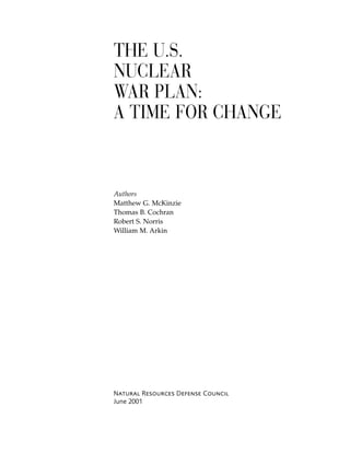 THE U.S.
NUCLEAR
WAR PLAN:
A TIME FOR CHANGE
Authors
Matthew G. McKinzie
Thomas B. Cochran
Robert S. Norris
William M. Arkin
Natural Resources Defense Council
June 2001
 