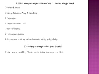 3. What were your expectations of the US before you got here?
Family Reunion

Safety (Security , Peace & Freedom)

Education

Adequate Health Care

Self-Sufficiency

Helping my siblings

Service; that is, giving back to humanity locally and globally.


                       Did they change after you came?

No, I am on track ….Thanks to the limited internet access I had.
 