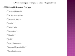4. What was expected of you as a new refugee arrival?

 US Cultural Orientation Program

    Pre-Arrival Processing

    The Resettlement Agency

    Community Services

    Housing***

    Transportation

    Employment***

    Education***

    Health***

    Money Management

    Rights and Responsibilities***

    Cultural Adjustment
 