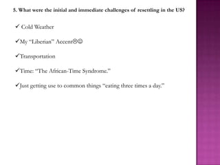 5. What were the initial and immediate challenges of resettling in the US?


 Cold Weather

My “Liberian” Accent

Transportation

Time: “The African-Time Syndrome.”

Just getting use to common things “eating three times a day.”
 