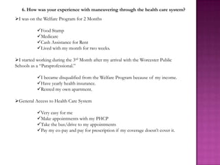 6. How was your experience with maneuvering through the health care system?
I was on the Welfare Program for 2 Months

           Food Stamp
           Medicare
           Cash Assistance for Rent
           Lived with my month for two weeks.

I started working during the 3rd Month after my arrival with the Worcester Public
Schools as a “Paraprofessional.”

           I became disqualified from the Welfare Program because of my income.
           Have yearly health insurance.
           Rented my own apartment.

General Access to Health Care System

           Very easy for me
           Make appointments with my PHCP
           Take the bus/drive to my appointments
           Pay my co-pay and pay for prescription if my coverage doesn’t cover it.
 