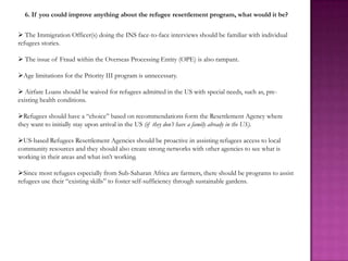 6. If you could improve anything about the refugee resettlement program, what would it be?

 The Immigration Officer(s) doing the INS face-to-face interviews should be familiar with individual
refugees stories.

 The issue of Fraud within the Overseas Processing Entity (OPE) is also rampant.

Age limitations for the Priority III program is unnecessary.

 Airfare Loans should be waived for refugees admitted in the US with special needs, such as, pre-
existing health conditions.

Refugees should have a “choice” based on recommendations form the Resettlement Agency where
they want to initially stay upon arrival in the US (if they don’t have a family already in the US).

US-based Refugees Resettlement Agencies should be proactive in assisting refugees access to local
community resources and they should also create strong networks with other agencies to see what is
working in their areas and what isn’t working.

Since most refugees especially from Sub-Saharan Africa are farmers, there should be programs to assist
refugees use their “existing skills” to foster self-sufficiency through sustainable gardens.
 