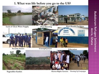 1. What was life before you go to the US?




Lack of Clean Water Supply    Poor Housing                  Poor Health Facilities




       Security Issues       Unemployment                         Education




 Vegetables Garden                       Human Rights Activists    Cleaning Up Campaigns
 