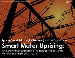 Learn more @ www.zpryme.com | www.smartgridresearch.org




Zpryme Smart Grid Insights Presents (part 1 of 3 part series):

Smart Meter Uprising:
An industry brief spotlighting the burgeoning U.S. smart
meter market from 2009 – 2011.
                                                          Copyright © 2011 Zpryme Research & Consulting, LLC All rights reserved.
 