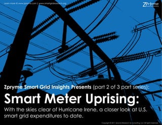 Learn more @ www.zpryme.com | www.smartgridresearch.org




Zpryme Smart Grid Insights Presents (part 2 of 3 part series):

Smart Meter Uprising:
With the skies clear of Hurricane Irene, a closer look at U.S.
smart grid expenditures to date.
                                                          Copyright © 2011 Zpryme Research & Consulting, LLC All rights reserved.
 