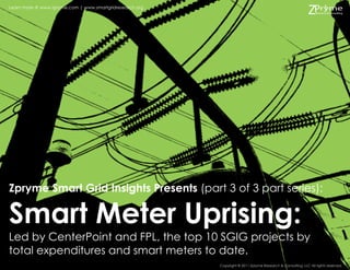 Learn more @ www.zpryme.com | www.smartgridresearch.org




Zpryme Smart Grid Insights Presents (part 3 of 3 part series):

Smart Meter Uprising:
Led by CenterPoint and FPL, the top 10 SGIG projects by
total expenditures and smart meters to date.
                                                          Copyright © 2011 Zpryme Research & Consulting, LLC All rights reserved.
 