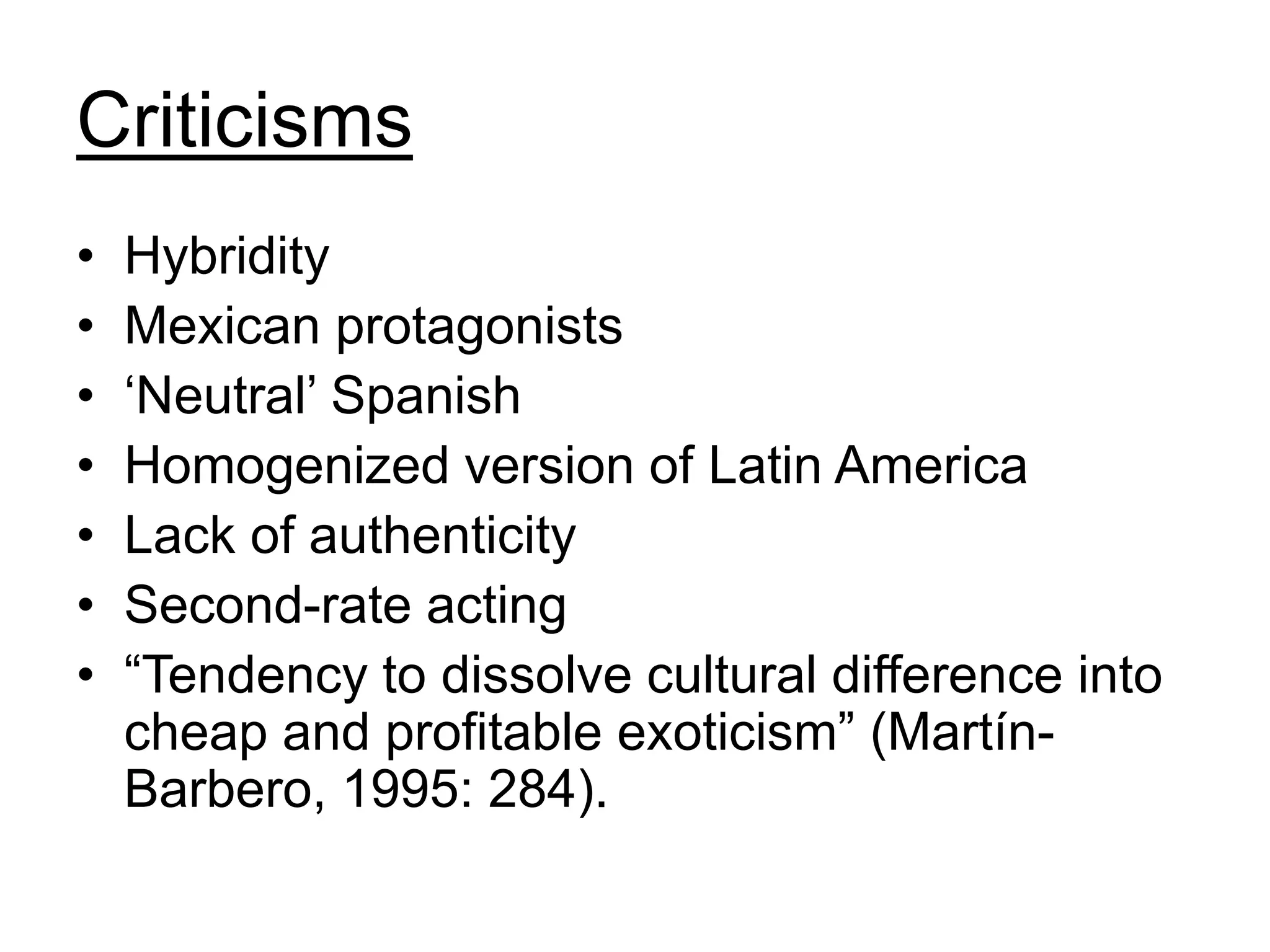 Criticisms
• Hybridity
• Mexican protagonists
• ‘Neutral’ Spanish
• Homogenized version of Latin America
• Lack of authenticity
• Second-rate acting
• “Tendency to dissolve cultural difference into
cheap and profitable exoticism” (Martín-
Barbero, 1995: 284).