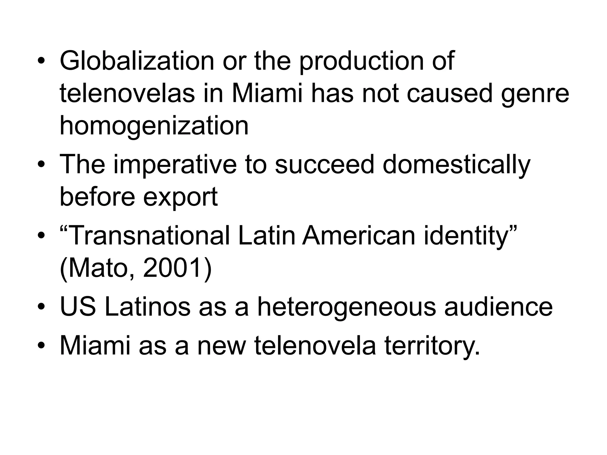 • Globalization or the production of
telenovelas in Miami has not caused genre
homogenization
• The imperative to succeed domestically
before export
• “Transnational Latin American identity”
(Mato, 2001)
• US Latinos as a heterogeneous audience
• Miami as a new telenovela territory.