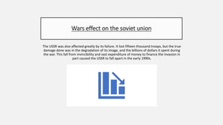 Wars effect on the soviet union
The USSR was also affected greatly by its failure. It lost fifteen thousand troops, but the true
damage done was in the degradation of its image, and the billions of dollars it spent during
the war. This fall from invincibility and vast expenditure of money to finance the invasion in
part caused the USSR to fall apart in the early 1990s.
 