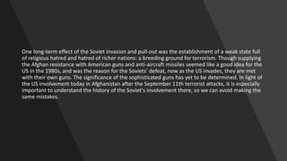 One long-term effect of the Soviet invasion and pull-out was the establishment of a weak state full
of religious hatred and hatred of richer nations: a breeding ground for terrorism. Though supplying
the Afghan resistance with American guns and anti-aircraft missiles seemed like a good idea for the
US in the 1980s, and was the reason for the Soviets’ defeat, now as the US invades, they are met
with their own guns. The significance of the sophisticated guns has yet to be determined. In light of
the US involvement today in Afghanistan after the September 11th terrorist attacks, it is especially
important to understand the history of the Soviet's involvement there, so we can avoid making the
same mistakes.
 