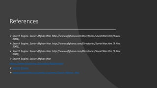 References
 Search Engine. Soviet-Afghan War. http://www.afghana.com/Directories/SovietWar.htm (9 Nov.
2001).
 Search Engine. Soviet-Afghan-War. http://www.afghana.com/Directories/SovietWar.htm (9 Nov.
2001).
 Search Engine. Soviet-Afghan-War. http://www.afghana.com/Directories/SovietWar.htm (9 Nov.
2001).
 Search Engine. Soviet-Afghan War
https://www.britannica.com/place/Afghanistan
 Search Engine.
 www.newworldencyclopedia.org/entry/Soviet-Afghan_War
 