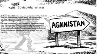 Soviet-Afghan war
The Soviet War in Afghanistan was a nine-year period involving the Soviet
forces and the Afghanistan freedom fighters that were fighting to
overthrow Afghanistan’s Marxist People's Democratic Party of
Afghanistan (PDPA) government.
the Soviet Union pulled its last troops out of Afghanistan, ending
more than nine years of direct involvement and occupation. The
USSR entered neighboring Afghanistan in 1979, attempting to shore
up the newly-established pro-Soviet regime in Kabul. In short order,
nearly 100,000 Soviet soldiers took control of major cities and
highways.
.
 