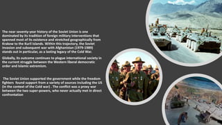 The near seventy-year history of the Soviet Union is one
dominated by its tradition of foreign military interventions that
spanned most of its existence and stretched geographically from
Krakow to the Kuril Islands. Within this trajectory, the Soviet
invasion and subsequent war with Afghanistan (1979-1989)
stands out in particular, as a lasting legacy of the Cold War.
Globally, its outcome continues to plague international society in
the current struggle between the Western liberal democratic
order and Islamic extremism.
The Soviet Union supported the government while the freedom
fighters found support from a variety of sources including the US
(in the context of the Cold war) . The conflict was a proxy war
between the two super-powers, who never actually met in direct
confrontation
 