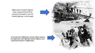 In this late April 1988 photo, Soviet soldiers observe
the highlands, while fighting Freedom fighters at an
undisclosed location in Afghanistan.
Afghanistan Freedom fighters
atop a downed Soviet Mi-8
transport helicopter, near the
Salang Highway, a vital supply
route north from Kabul to the
Soviet border, January 12, 1981.
 