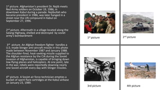 1st picture. Afghanistan's president Dr. Najib meets
Red Army soldiers on October 19, 1986, in
downtown Kabul during a parade. Najibullah who
became president in 1986, was later hanged in a
street near the UN compound in Kabul on
September 27, 1996.
2nd picture. Aftermath in a village located along the
Salang Highway, shelled and destroyed by soviet
army's bombardment
3rd picture. An Afghan freedom fighter handles a
U.S.-made Stinger anti-aircraft missile in this photo
made between November 1987 and January 1988.
The shoulder-fired, heat-seeking missile supplied to
the Afghan resistance by the CIA during the Soviet
invasion of Afghanistan, is capable of bringing down
low-flying planes and helicopters. At one point, late
in the war, rebels were reportedly downing nearly
one Soviet aircraft every day with Stinger missiles.
4th picture. A Soviet air force technician empties a
bucket of spent flare cartridges at the Kabul airbase
on January 23, 1989.
1st picture 2nd picture
3rd picture 4th picture
 