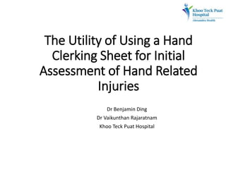 The Utility of Using a Hand
Clerking Sheet for Initial
Assessment of Hand Related
Injuries
Dr Benjamin Ding
Dr Vaikunthan Rajaratnam
Khoo Teck Puat Hospital
 