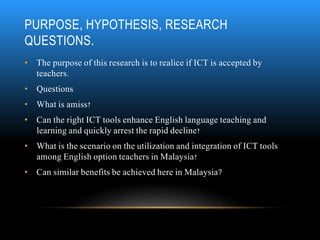 PURPOSE, HYPOTHESIS, RESEARCH 
QUESTIONS. 
• The purpose of this research is to realice if ICT is accepted by 
teachers. 
...