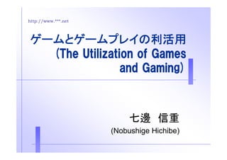 http://www.***.net 
ゲームとゲームプレイの利活用 
(The Utilization of Games 
and Gaming) 
七邊信重
(Nobushige Hichibe) 
 