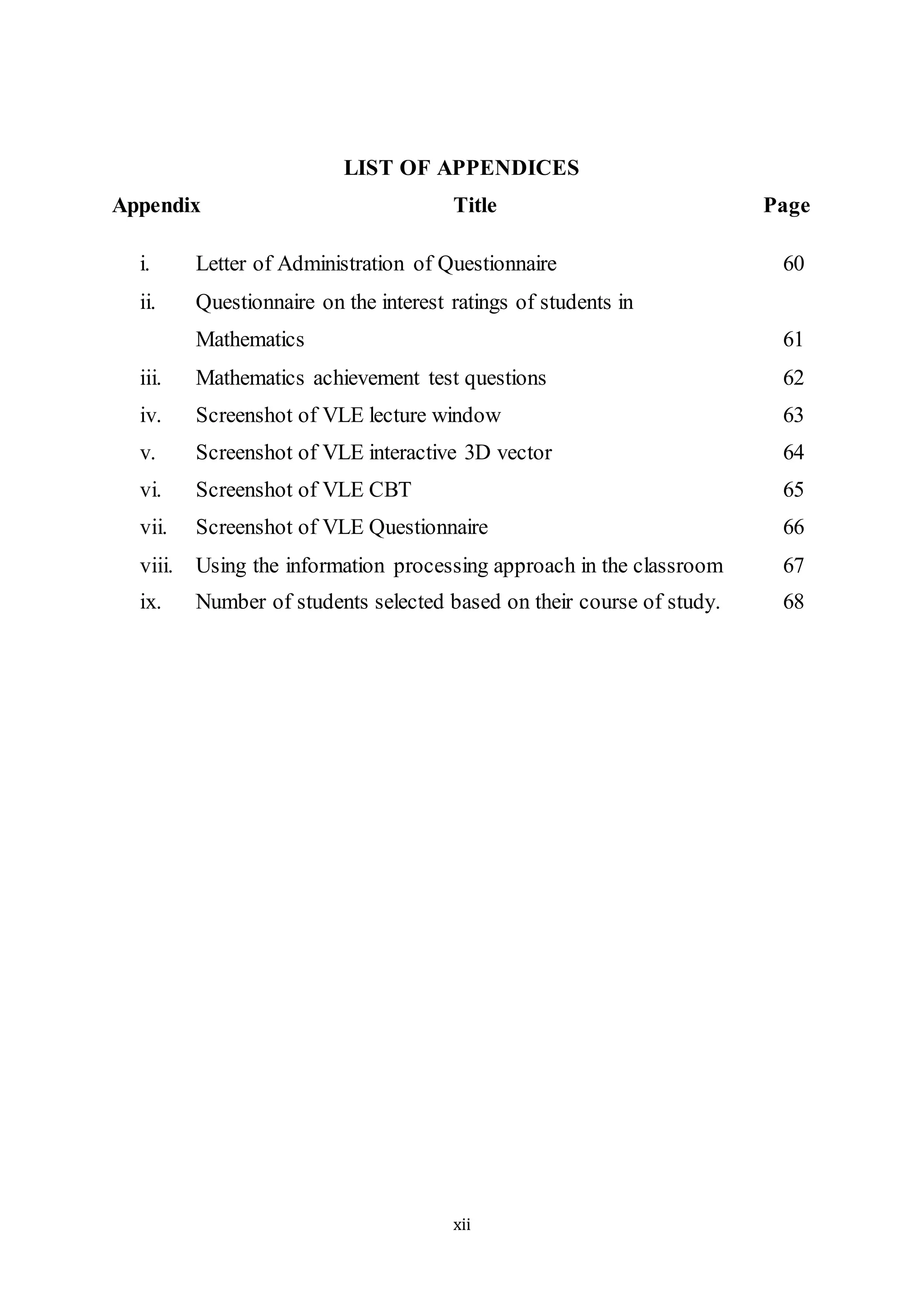 xii
LIST OF APPENDICES
Appendix Title Page
i. Letter of Administration of Questionnaire 60
ii. Questionnaire on the interest ratings of students in
Mathematics 61
iii. Mathematics achievement test questions 62
iv. Screenshot of VLE lecture window 63
v. Screenshot of VLE interactive 3D vector 64
vi. Screenshot of VLE CBT 65
vii. Screenshot of VLE Questionnaire 66
viii. Using the information processing approach in the classroom 67
ix. Number of students selected based on their course of study. 68
 